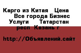 Карго из Китая › Цена ­ 100 - Все города Бизнес » Услуги   . Татарстан респ.,Казань г.